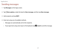 Page 67Applications57
Sending messages
1 Tap Messages on the Apps screen.
2
 
T

ap  
  More options, rotate the bezel to New message, and then tap New message.
3
 
A

dd recipients and tap 
NEXT.
4
 
En

ter text using one of available methods.
•
 
M

essages are automatically sent to the recipients.
•
 
I

f you type texts using voice input or the keyboard, tap 
 Send to send the message. 