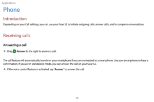 Page 68Applications58
Phone
Introduction
Depending on your Call settings, you can use your Gear S2 to initiate outgoing calls, answer calls, and to complete conversations. 
Receiving calls
Answering a call
 XDrag  Answer to the right to answer a call.
The call feature will automatically launch on your smartphone if you are connected to a smartphone. Use your smartphone to have a 
conversation. If you are in standalone mode, you can answer the call on your Gear S2.
 X I

f the voice control feature is activated,...