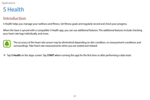 Page 71Applications61
S Health
Introduction
S Health helps you manage your wellness and fitness. Set fitness goals and regularly record and check your progress.
When the Gear is synced with a compatible S Health app, you can use additional features. The additional features include checking 
your heart rate logs individually, and more.
The accuracy of the heart rate sensor may be diminished depending on skin condition, or measurement conditions and 
surroundings. Take heart rate measurements when you are seated...