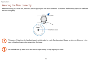 Page 72Applications62
Wearing the Gear correctly
When measuring your heart rate, wear the Gear snugly on your arm above your wrist as shown in the following figure. Do not fasten 
the Gear too tightly.
Heart rate sensor
This device, S Health, and related software is not intended for use in the diagnosis of disease or other conditions, or in the 
cure, mitigation, treatment or prevention of disease.
Do not look directly at the heart rate sensor’s lights. Doing so may impair your vision. 