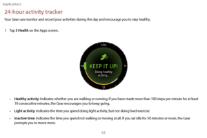 Page 73Applications63
24-hour activity tracker
Your Gear can monitor and record your activities during the day and encourage you to stay healthy.1  
T
 ap 
S Health on the Apps screen.
• Healthy activity: Indicates whether you are walking or running. If you have made more than 100 steps per minute for at least 
10 consecutive minutes, the Gear encourages you to keep going.
•
 
Light activity: Indicates the time you spend doing light activity, but not doing hard exercise.
•
 
Inactive time: Indicates the time...