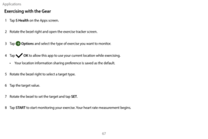 Page 77Applications67
Exercising with the Gear
1 Tap S Health on the Apps screen.
2
 
R

otate the bezel right and open the exercise tracker screen.
3
 
T

ap 
 Options and select the type of exercise you want to monitor.
4
 
T

ap 
 OK to allow this app to use your current location while exercising.
•
 
Y

our location information sharing preference is saved as the default.
5
 
R

otate the bezel right to select a target type.
6
 
T

ap the target value.
7
 
R

otate the bezel to set the target and tap 
SET....