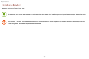 Page 79Applications69
Heart rate tracker
Measure and record your heart rate.
To measure your heart rate more accurately with the Gear, wear the Gear firmly around your lower arm just above the wrist.
This device, S Health, and related software is not intended for use in the diagnosis of disease or other conditions, or in the 
cure, mitigation, treatment or prevention of disease. 