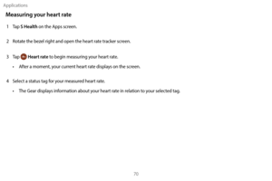 Page 80Applications70
Measuring your heart rate
1 Tap S Health on the Apps screen.
2
 
R

otate the bezel right and open the heart rate tracker screen.
3
 
T

ap 
 Heart rate to begin measuring your heart rate.
•
 
A

fter a moment, your current heart rate displays on the screen.
4
 
S

elect a status tag for your measured heart rate.
•
 
T

he Gear displays information about your heart rate in relation to your selected tag. 