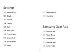 Page 9viii
Settings
101 Introduction
101   Display
102
  Sound
104
  Device
105
  Call
106
  Messages
107
  Connections
113
 
S
 creen lock
114
  Accessibility
115
  Input 117
 P ower saving
118  
G
 ear info
Samsung Gear App
119 Introduction
121  
W
 atch faces
122
  Notifications
123
 
M
 anage apps
124
 
S
 end media 