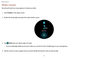 Page 83Applications73
Water tracker
Record and track how many glasses of water you drink.1  
T
 ap 
S Health on the Apps screen.
2
 
R

otate the bezel right and open the water tracker screen.
3 Tap  Add when you drink a glass of water.
•
 
I

f you accidentally added an incorrect value, you can fix it in the S Health app on your smartphone.
4
 
T

ap the screen to view a graph of your records. Rotate the bezel to view records by day. 