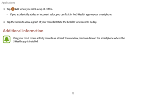 Page 85Applications75
3
 
T
 ap 
 Add when you drink a cup of coffee.
•
 
I

f you accidentally added an incorrect value, you can fix it in the S Health app on your smartphone.
4
 
T

ap the screen to view a graph of your records. Rotate the bezel to view records by day.
Additional information
Only your most recent activity records are stored. You can view previous data on the smartphone where the  
S Health app is installed. 