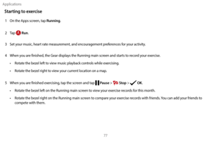 Page 87Applications77
Starting to exercise
1 On the Apps screen, tap Running.
2
 
T

ap 
 Run.
3
 
S

et your music, heart rate measurement, and encouragement preferences for your activity.
4
 
W

hen you are finished, the Gear displays the Running main screen and starts to record your exercise.
•
 
R

otate the bezel left to view music playback controls while exercising.
•
 
R

otate the bezel right to view your current location on a map.
5
 
W

hen you are finished exercising, tap the screen and tap 
 Pause >...