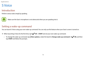 Page 89Applications79
S Voice
Introduction
Perform various tasks simply by speaking.
Make sure the Gear’s microphone is not obstructed when you are speaking into it.
Setting a wake-up command
You can launch S Voice using your own wake-up command. You can only use this feature when your Gear’s screen is turned on.
 XW

hen launching S Voice for the first time, tap 
 OK > START and set your own wake-up command.
•
 
T

o change the wake-up command, tap 
 
  More options, rotate the bezel to Change wake-up command...