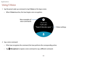 Page 90Applications80
Using S Voice
1 Say the preset wake-up command or tap S Voice on the Apps screen.
•
 
W

hen 
S Voice launches, the Gear begins voice recognition.
S Voice settings
View examples of 
voice commands
2 Say a voice command.
•  
I
 f the Gear recognizes the command, the Gear performs the corresponding action.
•
 
T
 ap 
 Microphone to repeat a voice command or say a different command. 
