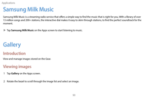 Page 100Applications90
Samsung Milk Music
Samsung Milk Music is a streaming radio service that offers a simple way to find the music that is right for you. With a library of over 
13 million songs and 200+ stations, the interactive dial makes it easy to skim through stations, to find the perfect soundtrack for the 
moment.
 XT

ap 
Samsung Milk Music on the Apps screen to start listening to music.
Gallery
Introduction
View and manage images stored on the Gear.
Viewing images
1 Tap Gallery on the Apps screen.
2...