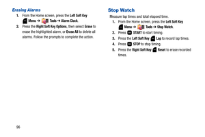 Page 10196
Erasing Alarms
1.From the Home screen, press the Left Soft Key 
Menu ➔  To o l s  ➔ Alarm Clock.
2.Press the 
Right Soft Key Options, then select Erase to 
erase the highlighted alarm, or 
Erase All to delete all 
alarms. Follow the prompts to complete the action.
Stop Watch
Measure lap times and total elapsed time.
1.From the Home screen, press the 
Left Soft Key 
Menu ➔  To o l s  ➔ Stop Watch.
2.Press  
START to start timing. 
3.Press the 
Left Soft Key  Lap to record lap times.
4.Press  
STOP to...