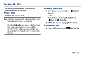 Page 104Web       99
Section 10: Web
This section outlines the web and social networking 
applications available on your phone. 
Mobile Web 
Browse the web from your phone.
Note: This feature is only available in the United States, in the 
Verizon Wireless Enhanced Services Area.
When the   
Data Call icon appears in the Annunciator 
Line, you are connected to the Internet and billed 
accordingly. Rates and prices vary according to your 
service contract. For more information, contact Verizon 
Wireless....