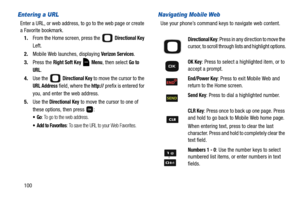 Page 105100
Entering a URL
Enter a URL, or web address, to go to the web page or create 
a Favorite bookmark.
1.From the Home screen, press the   
Directional Key 
Left. 
2.Mobile Web launches, displaying 
Verizon Services.
3.Press the 
Right Soft Key  Menu, then select Go to 
URL
.
4.Use the   
Directional Key to move the cursor to the 
URL Address field, where the http:// prefix is entered for 
you, and enter the web address.
5.Use the
 Directional Key to move the cursor to one of 
these options, then press...