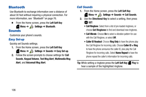Page 111106
Bluetooth
Use Bluetooth to exchange information over a distance of 
about 30 feet without requiring a physical connection. For 
more information, see “Bluetooth” on page 76.
  From the Home screen, press the Left Soft Key 
 
Menu ➔  Settings ➔ Bluetooth.
Sounds
Customize your phone’s sounds.
Easy Set-up
Quickly set Sounds settings.
1.From the Home screen, press the 
Left Soft Key 
 
Menu ➔  Settings ➔ Sounds ➔ Easy Set-up.
2.Follow the screen prompts to choose settings for 
Call 
Sounds
, Keypad...