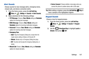 Page 112Settings       107
Alert Sounds
Choose sounds for new message alerts, emergency tones, 
missed calls, and device connection alerts.
1.From the Home screen, press the 
Left Soft Key 
 
Menu ➔  Settings ➔ Sounds ➔ Alert Sounds.
2.Make selections for the following settings:
: Choose a To n e, Vibrate setting and Reminder 
options for incoming text messages.
 MMS Message: Choose a To n e, Vibrate setting and 
Reminder options for incoming multimedia messages.
: Choose a To n e, Vibrate setting and Reminder...