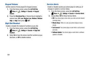 Page 113108
Keypad Volume
Set the volume of tones played for keypad presses.
1.From the Home screen, press the 
Left Soft Key 
 
Menu ➔  Settings ➔ Sounds ➔ Keypad 
Volume
.
2.Press the 
Directional Key or Volume Key to highlight a 
volume level, 
Off, Low, Medium Low, Medium, Medium 
High
, or High, then press   SET.
Digit Dial Readout
Enable or disable the readout of numbers as you dial.
1.From the Home screen, press the 
Left Soft Key 
 
Menu ➔  Settings ➔ Sounds ➔ Digit Dial 
Readout
.
2.Select 
On to have...