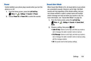 Page 114Settings       109
Power
Control whether your phone plays sounds when you turn the 
phone on or off.
1.From the Home screen, press the 
Left Soft Key 
 
Menu ➔  Settings ➔ Sounds ➔ Power. 
2.Choose 
Power On or Power Off to control the sounds. 
Sound Alert Mode
When Sound Alert Mode is On, all visual alerts on your phone 
are converted to sounds. Volume is set to High, Call Alert 
sounds will ring regardless of the vibrate setting, and you 
can choose whether a caller’s contact name and number 
and/or...