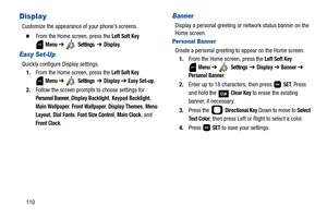 Page 115110
Display
Customize the appearance of your phone’s screens.
  From the Home screen, press the Left Soft Key 
 
Menu ➔  Settings  ➔ Display.
Easy Set-Up
Quickly configure Display settings.
1.From the Home screen, press the 
Left Soft Key 
 
Menu ➔  Settings  ➔ Display ➔ Easy Set-up.
2.Follow the screen prompts to choose settings for 
Personal Banner, Display Backlight, Keypad Backlight, 
Main Wallpaper, Front Wallpaper, Display Themes, Menu 
Layout
, Dial Fonts, Font Size Control, Main Clock, and...