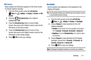 Page 116Settings       111
ERI banner
When enabled, the ERI banner appears on the Home screen 
to indicate network coverage.
1.From the Home screen, press the 
Left Soft Key 
 
Menu ➔  Settings  ➔ Display ➔ Banner ➔ ERI 
Banner
.
2.Press the   
Directional Key Left or Right to 
highlight 
On or Off.
3.Press the 
Directional Key Down to move to Main 
Screen, then press Left or Right to select a color for the 
ERI banner on the Home screen.
4. Press the 
Directional Key Down to move to Front 
Screen, then press...