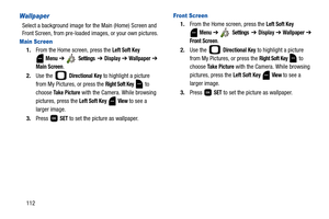 Page 117112
Wallpaper
Select a background image for the Main (Home) Screen and 
Front Screen, from pre-loaded images, or your own pictures. 
Main Screen
1.From the Home screen, press the Left Soft Key 
 
Menu ➔  Settings  ➔ Display ➔ Wallpaper ➔ 
Main Screen. 
2.Use the   
Directional Key to highlight a picture 
from My Pictures, or press the 
Right Soft Key  to 
choose 
Take Picture with the Camera. While browsing 
pictures, press the 
Left Soft Key  View to see a 
larger image.
3.Press  
SET to set the picture...