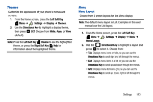 Page 118Settings       113
Themes
Customize the appearance of your phone’s menus and 
screens.
1.From the Home screen, press the 
Left Soft Key 
 
Menu ➔  Settings  ➔ Display ➔ Themes. 
2.Use the 
Directional Key to highlight a display theme, 
then press   
SET. Choose from White, Aqua, or Wave 
(default).
Note: Press the Left Soft Key  Preview to see the highlighted 
theme, or press the 
Right Soft Key  Help for information about the highlighted theme. 
Menu
Menu Layout
Choose from 3 preset layouts for the Menu...