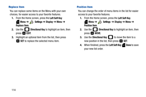 Page 119114
Replace Item
You can replace some items on the Menu with your own 
choices, for easier access to your favorite features.
1.From the Home screen, press the 
Left Soft Key 
 
Menu ➔  Settings ➔ Display ➔ Menu ➔ 
Replace Item.
2.Use the   
Directional Key to highlight an item, then 
press  
EDIT.
3.Highlight an optional item from the list, then press 
 
SET to replace the selected menu item.
Position Item
You can change the order of menu items in the list for easier 
access to your favorite features....