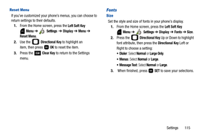 Page 120Settings       115
Reset Menu
If you’ve customized your phone’s menus, you can choose to 
return settings to their defaults.
1.From the Home screen, press the 
Left Soft Key 
 
Menu ➔  Settings  ➔ Display ➔ Menu ➔ 
Reset Menu.
2.Use the   
Directional Key to highlight an 
item, then press   
OK to reset the item.
3.Press the   
Clear Key to return to the Settings 
menu.
Fonts
Size
Set the style and size of fonts in your phone’s display.
1.From the Home screen, press the 
Left Soft Key 
 
Menu ➔  Settings...