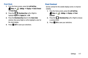 Page 122Settings       117
Front Clock
1.From the Home screen, press the Left Soft Key 
 
Menu ➔  Settings  ➔ Display ➔ Clock Format 
➔ Front Clock.
2.Press the   
Directional Key Left or Right to 
highlight 
Digital 12, Digital 24, or Off.
3.Press the 
Directional Key Down to the Clock Color 
selector, then press Right or Left to highlight a color for 
the clock display.
4.Press  
SET to save your selections.
Front Contrast
Set the contrast for the outside display screen, to improve 
visibility.
1.From the Home...