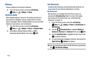 Page 123118
Phone
Choose settings for the phone’s behavior.
  From the Home screen, press the Left Soft Key 
 
Menu ➔  Settings ➔ Phone.
Airplane Mode
When Airplane Mode is set to On, all wireless functions of 
your phone are disabled, and you cannot send or receive 
calls or messages. While in Airplane Mode, you can use other 
features of your phone, such as Calendar.
1.From the Home screen, press the 
Left Soft Key 
 
Menu ➔  Settings ➔ Phone ➔ Airplane Mode.
2.Select On to activate Airplane Mode, or Off to...