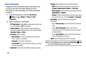 Page 125120
Voice Commands
Configure the Voice Commands feature of your phone. You 
can also access Voice Command settings from Voice 
Commands. For more information, see “Voice Commands” 
on page 91.
1.From the Home screen, press the 
Left Soft Key 
 
Menu ➔  Settings ➔ Phone ➔ Voice 
Commands
.
2.Select a setting for customization:
: Choose On to have the phone read the text 
in a TXT message, or Off for no readout.
 Confirm Choices: Choose whether the phone prompts you 
with a list of potential matches to...