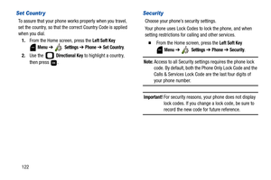 Page 127122
Set Countr y
To assure that your phone works properly when you travel, 
set the country, so that the correct Country Code is applied 
when you dial.
1.From the Home screen, press the 
Left Soft Key 
 
Menu ➔  Settings ➔ Phone ➔ Set Country.
2.Use the   
Directional Key to highlight a country, 
then press  .
Security
Choose your phone’s security settings.
Your phone uses Lock Codes to lock the phone, and when 
setting restrictions for calling and other services.
  From the Home screen, press the Left...