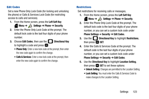 Page 128Settings       123
Edit Codes
Set a new Phone Only Lock Code (for locking and unlocking 
the phone) or Calls & Services Lock Code (for restricting 
access to calls and services).
1.From the Home screen, press the 
Left Soft Key 
 
Menu ➔  Settings ➔ Phone ➔ Security.
2.Enter the Phone Only Lock Code at the prompt. The 
default lock code is the last four digits of your phone 
number.
3.Choose
 Edit Codes, then use the   Directional Key 
to highlight a code and press  :
 Phone Only: Enter a new lock code...