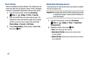 Page 131126
Reset Settings
Return all settings to factory defaults. This setting does not 
erase user data such as pictures, videos, music, messages, 
contacts or downloaded applications stored on the phone.
1.From the Home screen, press the 
Left Soft Key 
 
Menu ➔  Settings ➔ Phone ➔ Security.
2.Enter the Phone Only Lock Code at the prompt. The 
default lock code is the last four digits of your phone 
number, or you can set a custom lock code under 
Phone Settings ➔ Security ➔ Edit Codes.
3.Choose 
Reset...