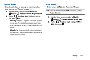 Page 132Settings       127
System Select
Set system selections for roaming. For more information 
about roaming, see “Roaming” on page 12.
1.From the Home screen, press the 
Left Soft Key 
 
Menu ➔  Settings ➔ Phone  ➔ System Select.
2.Use the   
Directional Key to highlight a setting, 
then press   
SET:
: Your phone is only active in your home network’s 
coverage area. When outside the coverage area, your phone 
will not roam, and call functions and other features will not be 
available.
: Your phone...