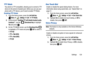 Page 134Settings       129
TTY Mode
Your phone is TTY-compatible, allowing you to connect a TTY 
device to the phone’s headset jack. Before you can use your 
phone with a TTY device, you’ll need to enable TTY Mode.
Enabling TTY Mode
1.From the Home screen, press the Left Soft Key 
 
Menu ➔  Settings ➔ Call  ➔ TTY Mode.
2.At the prompt “
Enabling TTY will disable headset audio. 
Continue?
”, use the   Directional Key to highlight 
Ye s and press  . 
3.On the TTY MODE screen, use the 
Directional Key  
to...