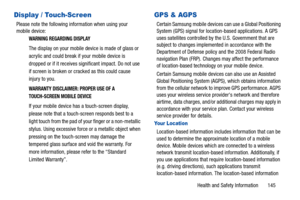 Page 150Health and Safety Information       145
Display / Touch-Screen
Please note the following information when using your 
mobile device:
WARNING REGARDING DISPLAY
The display on your mobile device is made of glass or 
acrylic and could break if your mobile device is 
dropped or if it receives significant impact. Do not use 
if screen is broken or cracked as this could cause 
injury to you.
WARRANTY DISCLAIMER: PROPER USE OF A 
TOUCH-SCREEN MOBILE DEVICE
If your mobile device has a touch-screen display,...