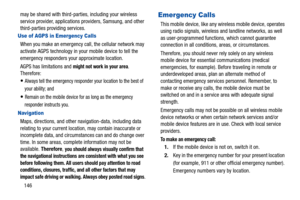 Page 151146 may be shared with third-parties, including your wireless 
service provider, applications providers, Samsung, and other 
third-parties providing services.
Use of AGPS in Emergency Calls
When you make an emergency call, the cellular network may 
activate AGPS technology in your mobile device to tell the 
emergency responders your approximate location.
AGPS has limitations and 
might not work in your area. 
Therefore:
Always tell the emergency responder your location to the best of 
your ability; and...