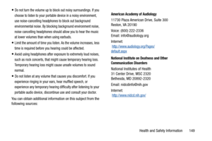 Page 154Health and Safety Information       149
Do not turn the volume up to block out noisy surroundings. If you 
choose to listen to your portable device in a noisy environment, 
use noise-cancelling headphones to block out background 
environmental noise. By blocking background environment noise, 
noise cancelling headphones should allow you to hear the music 
at lower volumes than when using earbuds.
Limit the amount of time you listen. As the volume increases, less 
time is required before you hearing could...