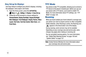 Page 1712
Easy Set-up for Displays
Use Easy-Setup to configure your phone’s displays, including 
the wallpaper, menu layout, and clocks.
1.From the Home screen, press the 
Left Soft Key 
 
Menu ➔  Settings ➔ Display ➔ Easy Set-up.
2.Follow the screen prompts to choose settings for 
Personal Banner, Display Backlight, Keypad Backlight, 
Main Wallpaper, Front Wallpaper, Display Themes, Menu 
Layout
, Dial Fonts, Font Size Control, Main Clock, and 
Front Clock.
TTY Mode
Your phone is fully TTY-compatible, allowing...