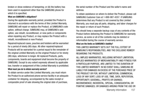 Page 162Warranty Information       157
broken or show evidence of tampering; or (iii) the battery has 
been used in equipment other than the SAMSUNG phone for 
which it is specified.
What are SAMSUNG’s obligations?
During the applicable warranty period, provided the Product is 
returned in accordance with the terms of this Limited Warranty, 
SAMSUNG will repair or replace the Product, at SAMSUNG’s sole 
option, without charge. SAMSUNG may, at SAMSUNG’s sole 
option, use rebuilt, reconditioned, or new parts or...