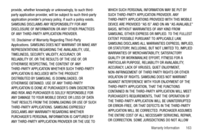 Page 168Warranty Information       163 provide, whether knowingly or unknowingly, to such third-
party application provider, will be subject to such third-party 
application provider’s privacy policy, if such a policy exists. 
SAMSUNG DISCLAIMS ANY RESPONSIBILITY FOR ANY 
DISCLOSURE OF INFORMATION OR ANY OTHER PRACTICES 
OF ANY THIRD-PARTY APPLICATION PROVIDER.
10. Disclaimer of Warranty Regarding Third-Party 
Applications. SAMSUNG DOES NOT WARRANT OR MAKE ANY 
REPRESENTATIONS REGARDING THE AVAILABILITY, USE,...