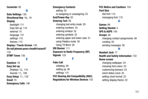 Page 172       167 Converter
 93
D
Data Settings 130
Directional Key
 16, 18
Display
backlight
 111
Easy Set-up
 110
external
 15
language 121
settings
 110
themes
 113
Display / Touch-Screen 145
Do cell phones pose a health hazard?
 
133
DTMF Tones 130
E
Earpiece 16
Easy Set-up
Displays
 12, 110
Sounds 11, 106
Easy Setup
 11, 132
Email
 70
Emergency Calls 146Emergency Contacts
adding
 52
re-assigning or unassigning
 53
End/Power Key 20
Entering Text
 29
changing text entry mode
 29
entering numbers 33
entering...