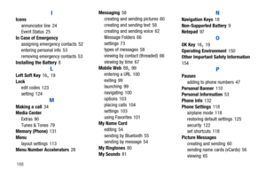 Page 173168
I
Icons
annunciator line 24
Event Status
 25
In Case of Emergency
assigning emergency contacts
 52
entering personal info
 53
removing emergency contacts
 53
Installing the Battery 8
L
Left Soft Key 16, 19
Lock
edit codes
 123
setting 124
M
Making a call 34
Media Center
Extras
 90
Tunes & Tones 79
Memory (Phone)
 131
Menu
layout settings
 113
Menu Number Accelerators
 28Messaging
 58
creating and sending pictures
 60
creating and sending text
 58
creating and sending voice 62
Message Folders
 66...