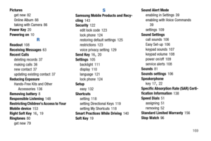 Page 174       169 Pictures
get new
 82
Online Album
 88
taking with Camera 86
Power Key
 20
Powering on
 10
R
Readout 108
Receiving Messages 63
Recent Calls
deleting records
 37
making calls 36
new contact
 37
updating existing contact
 37
Reducing Exposure
Hands-Free Kits and Other 
Accessories
 136
Removing battery 8
Responsible Listening
 148
Restricting Childrens Access to Your 
Mobile device
 153
Right Soft Key
 16, 19
Ringtones
 80
get new 79
S
Samsung Mobile Products and Recy-
cling 143
Security
 122...