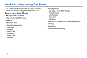 Page 1914
Section 2: Understanding Your Phone
This section outlines key features of your phone as well as 
screens and icons that display when the phone is in use.
Features of Your Phone
All Digital CDMA 1x Technology
Global Positioning (GPS) Technology
Fake Call
Sound Alert Mode
Personal Organization Tools
–Calculator–Calendar 
–Alarm Clock
–Stop Watch –World Clock
–Notepad
Messaging Services 
–Standard and Enhanced TXT Messaging
–Picture Messaging–Voice Messaging 
–Mobile Email
1.3 MP Camera 
Advanced Voice...