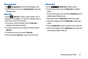 Page 26Understanding Your Phone       21
Messaging Key
The  Messaging Key accesses the Messaging menu.
From the Home screen, press the Messaging Key to launch the 
Messaging menu.
Clear Key
Use the   Clear Key to erase or clear numbers, text, or 
symbols from the display, or to return to a previous menu or 
to the Home screen from any menu.
If you enter an incorrect character, press the Clear Key to 
backspace (and delete) the character.
To erase the previous word in a sentence, press and hold the 
Clear Key....