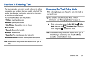 Page 34Entering Text       29
Section 3: Entering Text
Your phone provides convenient ways to enter words, letters, 
punctuation, and numbers when you need to enter text. This 
section describes text input modes and entering characters 
or symbols, using the keypad.
Your phone offers these text entry modes:
T9 Word: English predictive text
Palabra: Spanish predictive text
Abc/ABC/abc: Standard text entry for phones
123: Numbers
Symbols: Common text symbols
Smileys: Text emoticons
Quick Text: Pre-entered phrases...