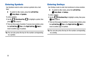 Page 3732
Entering Symbols
Use Symbols mode to enter common symbols into a text 
field.
  To switch to Abc mode, press the Left Soft Key 
 
Entry Mode ➔ Symbols.
To enter symbols:
Use the   Directional Key  to highlight a symbol, then 
press  
OK to insert it. 
There are three pages of symbols. To access more symbols, press 
the 
Left Soft Key  Prev or the Right Soft Key  Next to 
move to another page of symbols.
Tip: You can also press the key for the number corresponding 
to a symbol.
Entering Smileys
Use...