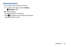 Page 38Entering Text       33
Entering Numbers
Use 123 mode to enter numbers into a text field.
  To switch to 123 mode, press the Left Soft Key 
 
Entry Mode ➔ 123.
While entering numbers:
Press the appropriate key for each number.
Press   to backspace to clear one number. Press and hold to 
clear multiple numbers in a string
. 